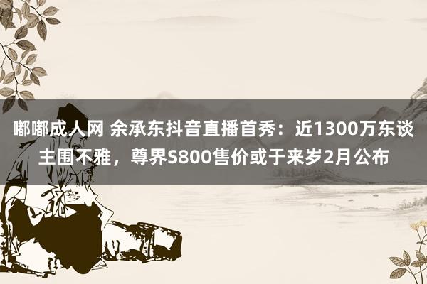 嘟嘟成人网 余承东抖音直播首秀：近1300万东谈主围不雅，尊界S800售价或于来岁2月公布