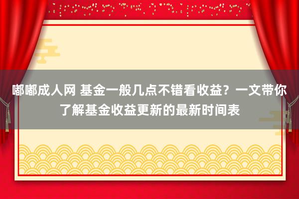 嘟嘟成人网 基金一般几点不错看收益？一文带你了解基金收益更新的最新时间表