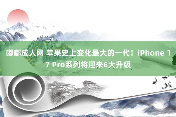 嘟嘟成人网 苹果史上变化最大的一代！iPhone 17 Pro系列将迎来6大升级
