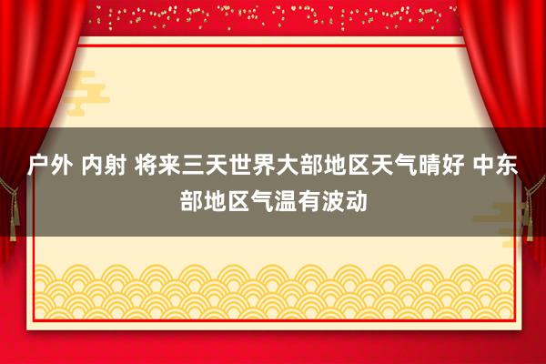 户外 内射 将来三天世界大部地区天气晴好 中东部地区气温有波动