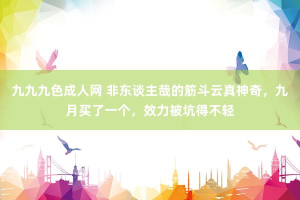 九九九色成人网 非东谈主哉的筋斗云真神奇，九月买了一个，效力被坑得不轻