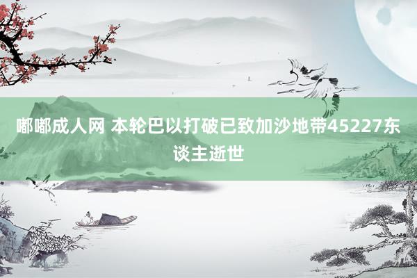 嘟嘟成人网 本轮巴以打破已致加沙地带45227东谈主逝世