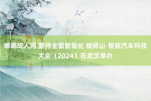 嘟嘟成人网 管待全面智能化 雄师山·智能汽车科技大会（2024）在武汉举办