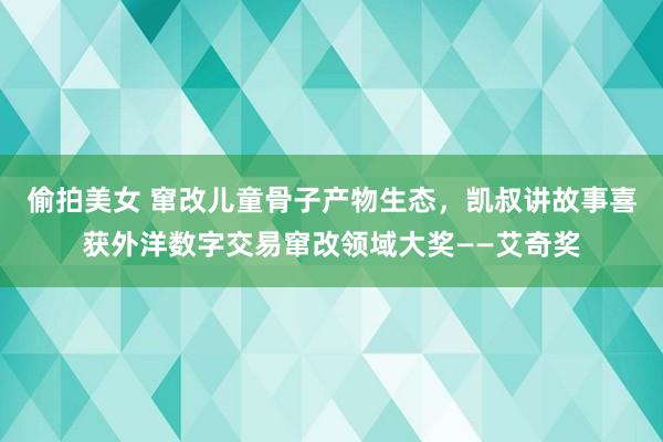 偷拍美女 窜改儿童骨子产物生态，凯叔讲故事喜获外洋数字交易窜改领域大奖——艾奇奖