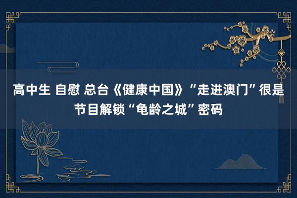 高中生 自慰 总台《健康中国》“走进澳门”很是节目解锁“龟龄之城”密码