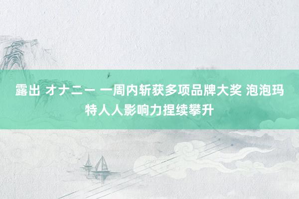 露出 オナニー 一周内斩获多项品牌大奖 泡泡玛特人人影响力捏续攀升