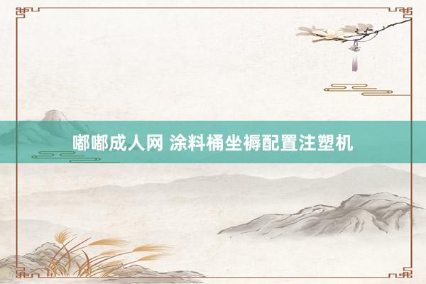 嘟嘟成人网 涂料桶坐褥配置注塑机