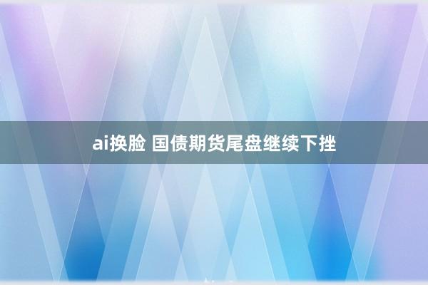 ai换脸 国债期货尾盘继续下挫
