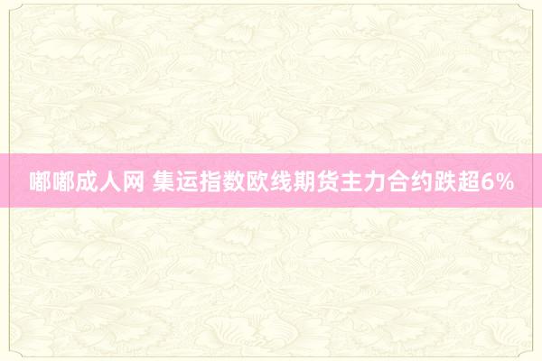 嘟嘟成人网 集运指数欧线期货主力合约跌超6%