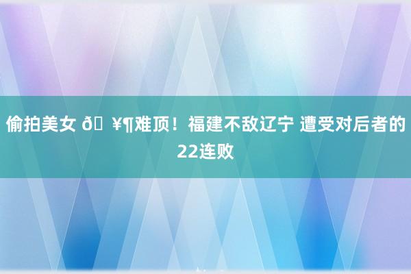 偷拍美女 🥶难顶！福建不敌辽宁 遭受对后者的22连败