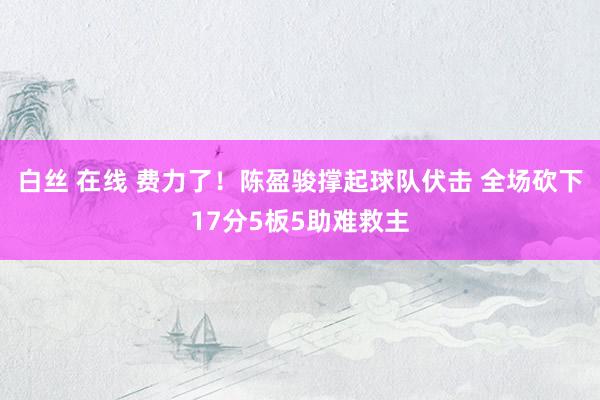 白丝 在线 费力了！陈盈骏撑起球队伏击 全场砍下17分5板5助难救主