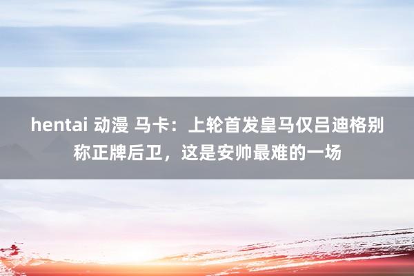 hentai 动漫 马卡：上轮首发皇马仅吕迪格别称正牌后卫，这是安帅最难的一场