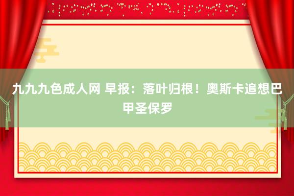 九九九色成人网 早报：落叶归根！奥斯卡追想巴甲圣保罗