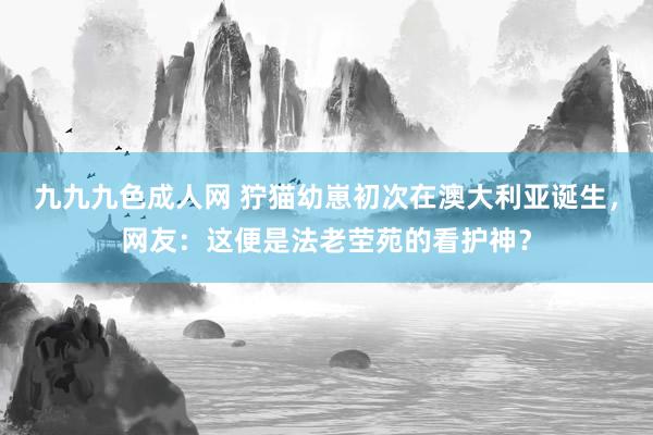 九九九色成人网 狞猫幼崽初次在澳大利亚诞生，网友：这便是法老茔苑的看护神？