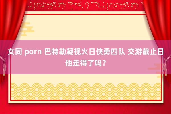 女同 porn 巴特勒凝视火日侠勇四队 交游截止日他走得了吗？