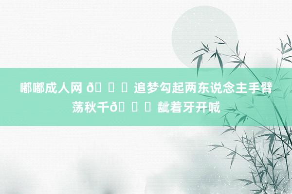 嘟嘟成人网 🔒追梦勾起两东说念主手臂荡秋千😂龇着牙开喊