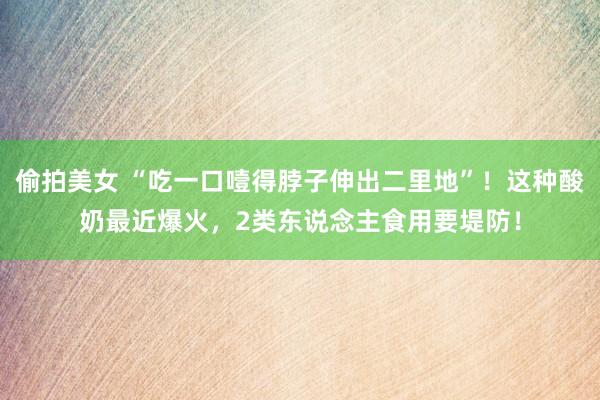 偷拍美女 “吃一口噎得脖子伸出二里地”！这种酸奶最近爆火，2类东说念主食用要堤防！