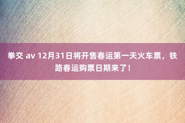 拳交 av 12月31日将开售春运第一天火车票，铁路春运购票日期来了！