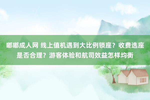 嘟嘟成人网 线上值机遇到大比例锁座？收费选座是否合理？游客体验和航司效益怎样均衡