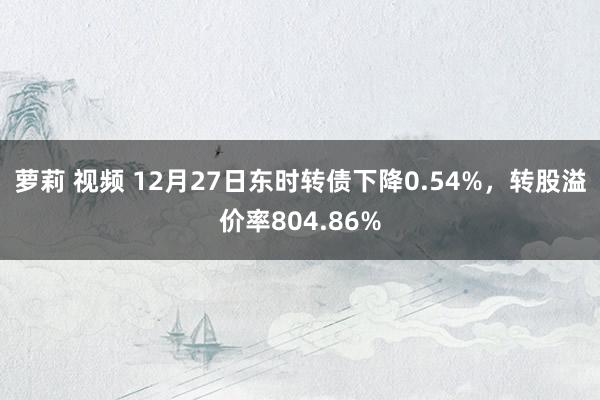 萝莉 视频 12月27日东时转债下降0.54%，转股溢价率804.86%