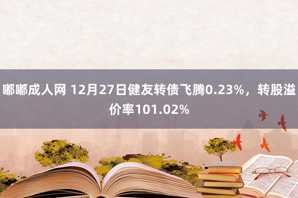 嘟嘟成人网 12月27日健友转债飞腾0.23%，转股溢价率101.02%