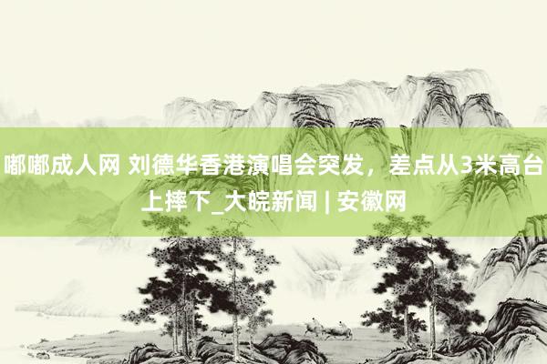 嘟嘟成人网 刘德华香港演唱会突发，差点从3米高台上摔下_大皖新闻 | 安徽网