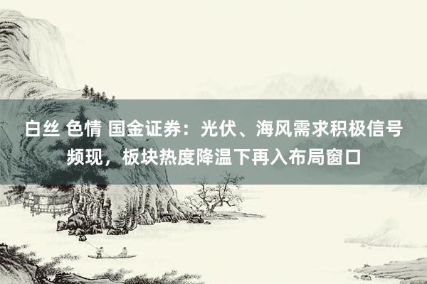 白丝 色情 国金证券：光伏、海风需求积极信号频现，板块热度降温下再入布局窗口