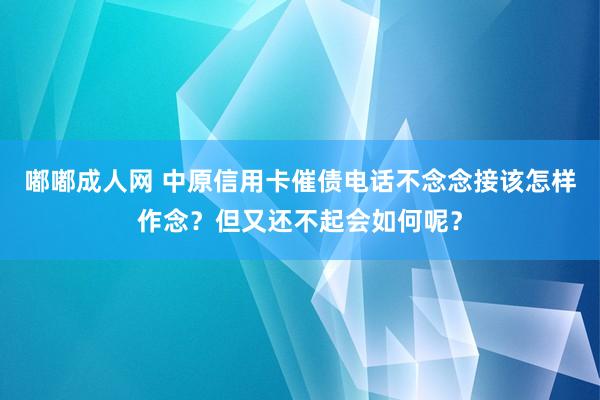 嘟嘟成人网 中原信用卡催债电话不念念接该怎样作念？但又还不起会如何呢？
