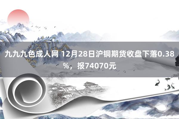 九九九色成人网 12月28日沪铜期货收盘下落0.38%，报74070元