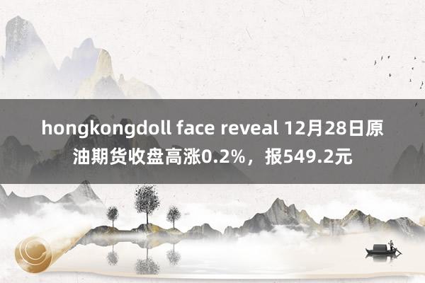 hongkongdoll face reveal 12月28日原油期货收盘高涨0.2%，报549.2元