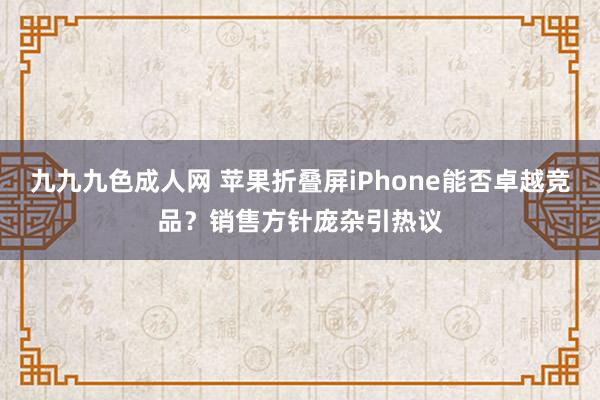 九九九色成人网 苹果折叠屏iPhone能否卓越竞品？销售方针庞杂引热议