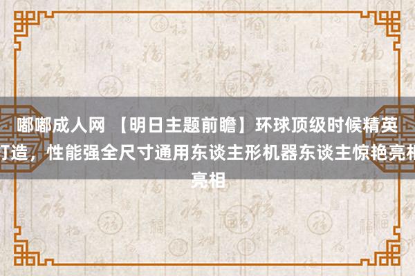 嘟嘟成人网 【明日主题前瞻】环球顶级时候精英打造，性能强全尺寸通用东谈主形机器东谈主惊艳亮相