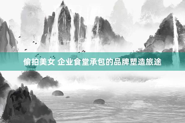 偷拍美女 企业食堂承包的品牌塑造旅途