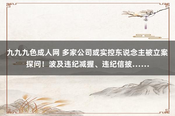 九九九色成人网 多家公司或实控东说念主被立案探问！波及违纪减握、违纪信披……