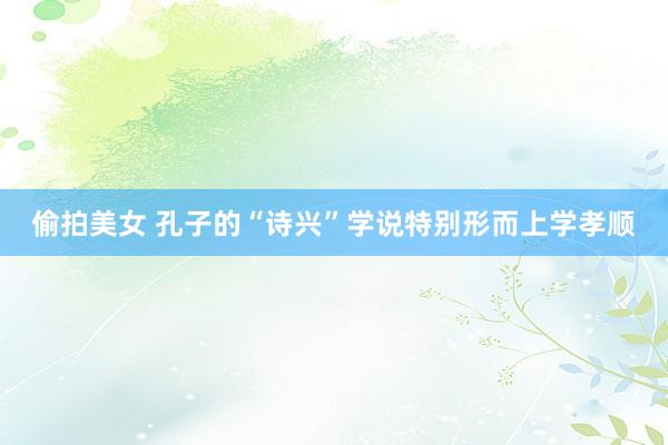 偷拍美女 孔子的“诗兴”学说特别形而上学孝顺