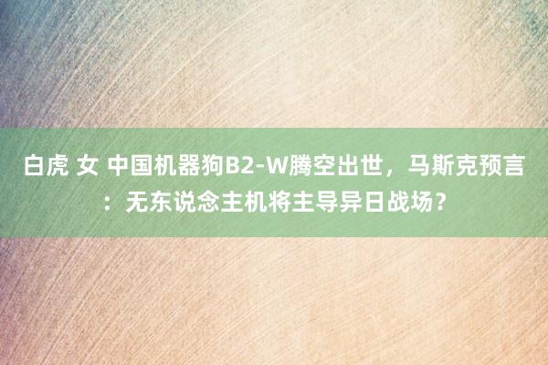 白虎 女 中国机器狗B2-W腾空出世，马斯克预言：无东说念主机将主导异日战场？
