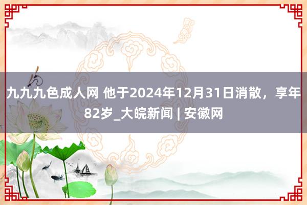 九九九色成人网 他于2024年12月31日消散，享年82岁_大皖新闻 | 安徽网