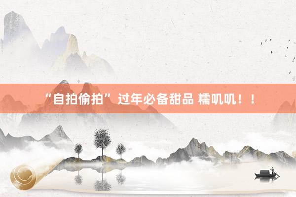 “自拍偷拍” 过年必备甜品 糯叽叽！！
