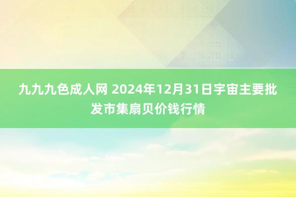 九九九色成人网 2024年12月31日宇宙主要批发市集扇贝价钱行情