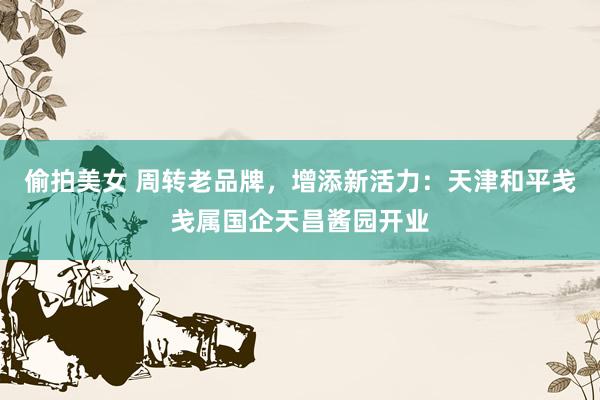 偷拍美女 周转老品牌，增添新活力：天津和平戋戋属国企天昌酱园开业