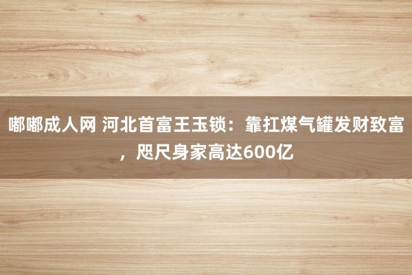 嘟嘟成人网 河北首富王玉锁：靠扛煤气罐发财致富，咫尺身家高达600亿