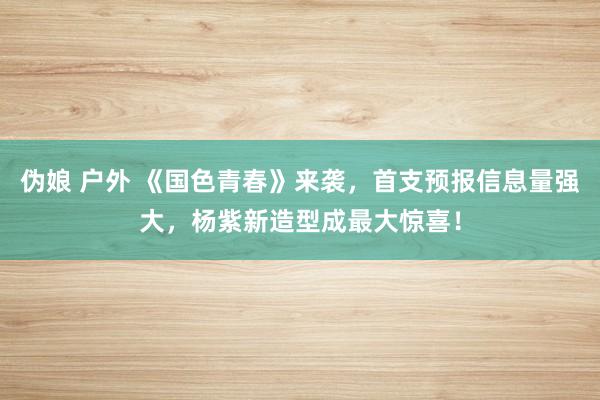 伪娘 户外 《国色青春》来袭，首支预报信息量强大，杨紫新造型成最大惊喜！