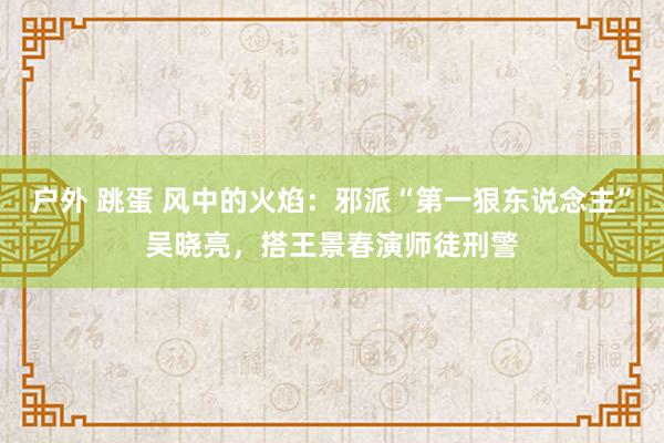 户外 跳蛋 风中的火焰：邪派“第一狠东说念主”吴晓亮，搭王景春演师徒刑警