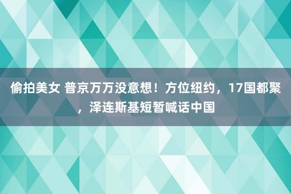 偷拍美女 普京万万没意想！方位纽约，17国都聚，泽连斯基短暂喊话中国