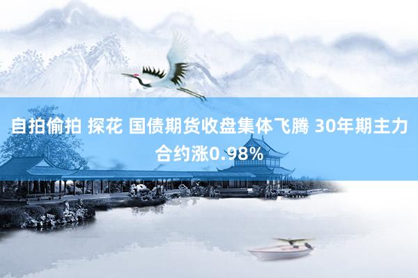 自拍偷拍 探花 国债期货收盘集体飞腾 30年期主力合约涨0.98%
