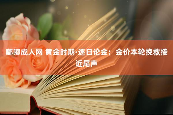 嘟嘟成人网 黄金时期·逐日论金：金价本轮挽救接近尾声