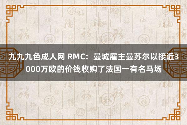 九九九色成人网 RMC：曼城雇主曼苏尔以接近3000万欧的价钱收购了法国一有名马场