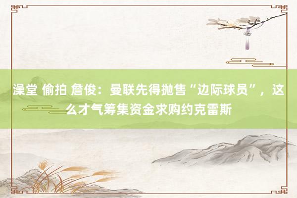 澡堂 偷拍 詹俊：曼联先得抛售“边际球员”，这么才气筹集资金求购约克雷斯