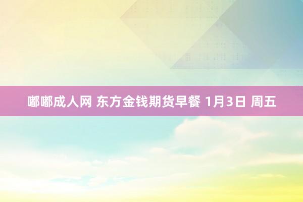 嘟嘟成人网 东方金钱期货早餐 1月3日 周五