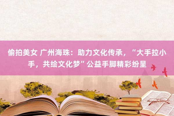 偷拍美女 广州海珠：助力文化传承，“大手拉小手，共绘文化梦”公益手脚精彩纷呈
